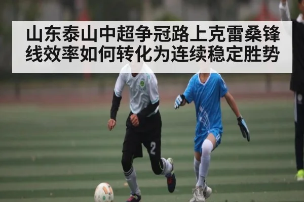 山东泰山中超争冠路上克雷桑锋线效率如何转化为连续稳定胜势